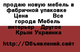 продаю новую мебель в фабричной упаковке › Цена ­ 12 750 - Все города Мебель, интерьер » Другое   . Крым,Украинка